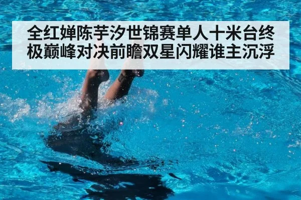 全红婵陈芋汐世锦赛单人十米台终极巅峰对决前瞻双星闪耀谁主沉浮
