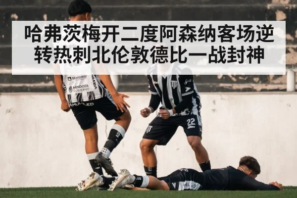 哈弗茨梅开二度阿森纳客场逆转热刺北伦敦德比一战封神