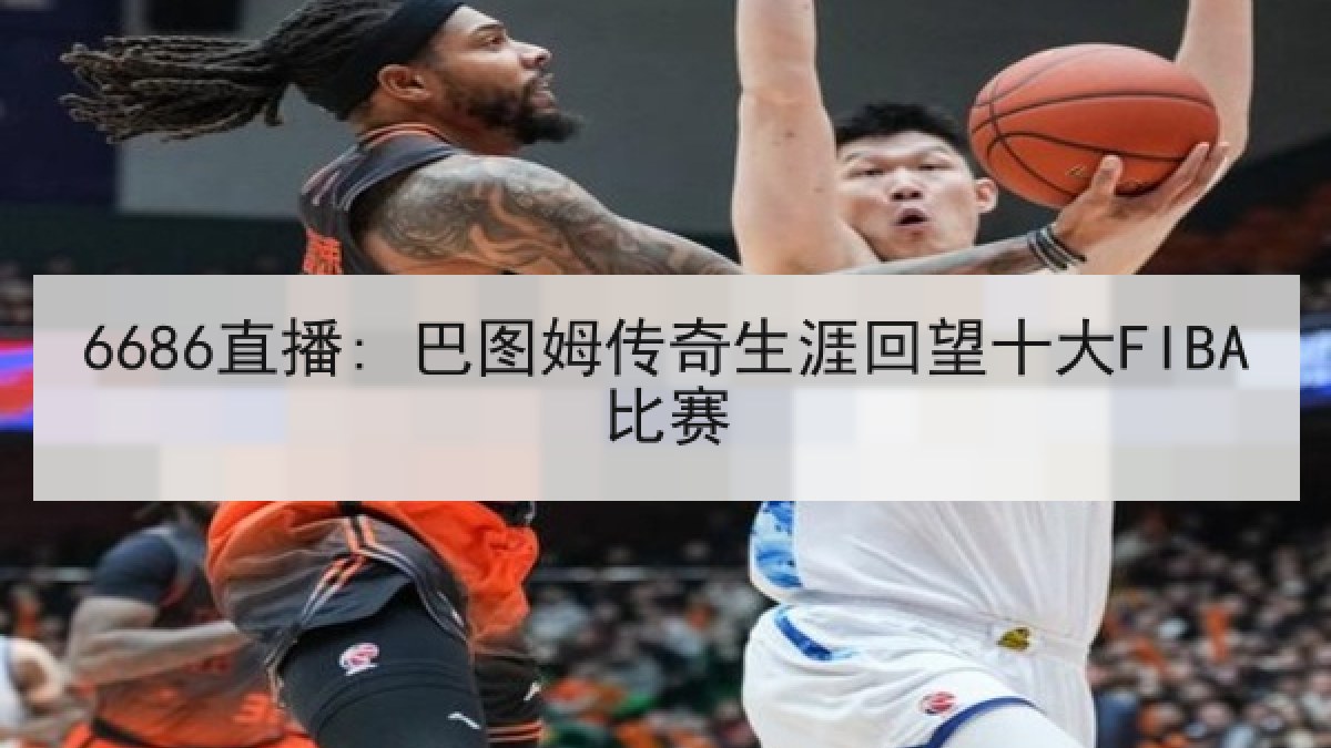 6686直播: 巴图姆传奇生涯回望十大FIBA比赛