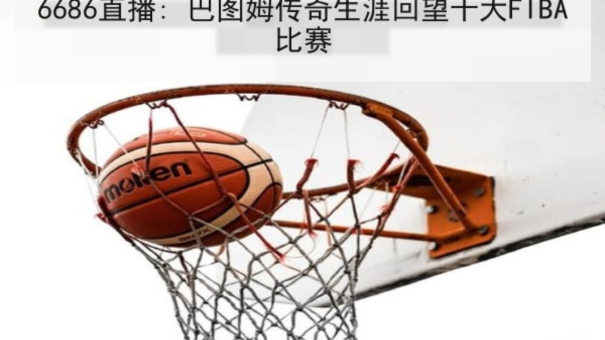 6686直播: 巴图姆传奇生涯回望十大FIBA比赛